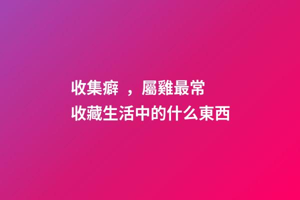 收集癖，屬雞最常收藏生活中的什么東西